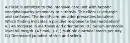 A client is admitted to the intensive care unit with hepatic encephalopathy secondary to cirrhosis. The client is lethargic and confused. The healthcare provider prescribes lactulose. Which finding indicates a positive response to the medication? A.) An increase in alertness and orientation. B.) Serum ammonia level 80 mcg/dL (47 mol/L). C.) Multiple diarrheal stools per day. D.) Decreased jaundice of skin and sclera.