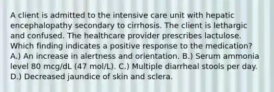 A client is admitted to the intensive care unit with hepatic encephalopathy secondary to cirrhosis. The client is lethargic and confused. The healthcare provider prescribes lactulose. Which finding indicates a positive response to the medication? A.) An increase in alertness and orientation. B.) Serum ammonia level 80 mcg/dL (47 mol/L). C.) Multiple diarrheal stools per day. D.) Decreased jaundice of skin and sclera.