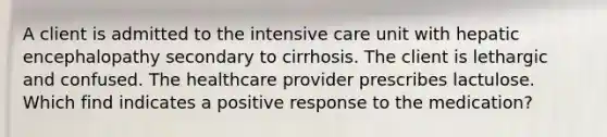 A client is admitted to the intensive care unit with hepatic encephalopathy secondary to cirrhosis. The client is lethargic and confused. The healthcare provider prescribes lactulose. Which find indicates a positive response to the medication?