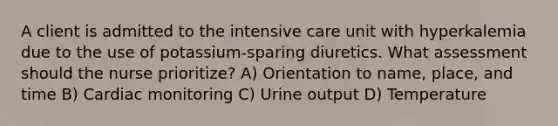 A client is admitted to the intensive care unit with hyperkalemia due to the use of potassium-sparing diuretics. What assessment should the nurse prioritize? A) Orientation to name, place, and time B) Cardiac monitoring C) Urine output D) Temperature