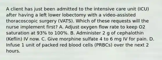 A client has just been admitted to the intensive care unit (ICU) after having a left lower lobectomy with a video-assisted thoracoscopic surgery (VATS). Which of these requests will the nurse implement first? A. Adjust oxygen flow rate to keep O2 saturation at 93% to 100%. B. Administer 2 g of cephalothin (Keflin) IV now. C. Give morphine sulfate 4 to 6 mg IV for pain. D. Infuse 1 unit of packed red blood cells (PRBCs) over the next 2 hours.