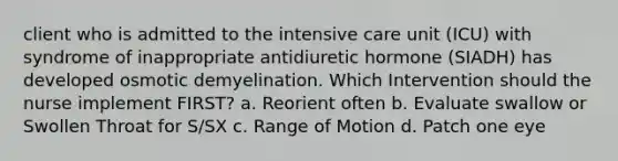 client who is admitted to the intensive care unit (ICU) with syndrome of inappropriate antidiuretic hormone (SIADH) has developed osmotic demyelination. Which Intervention should the nurse implement FIRST? a. Reorient often b. Evaluate swallow or Swollen Throat for S/SX c. Range of Motion d. Patch one eye