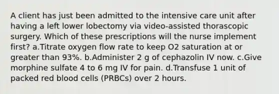 A client has just been admitted to the intensive care unit after having a left lower lobectomy via video-assisted thorascopic surgery. Which of these prescriptions will the nurse implement first? a.Titrate oxygen flow rate to keep O2 saturation at or greater than 93%. b.Administer 2 g of cephazolin IV now. c.Give morphine sulfate 4 to 6 mg IV for pain. d.Transfuse 1 unit of packed red blood cells (PRBCs) over 2 hours.