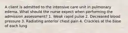 A client is admitted to the intensive care unit in pulmonary edema. What should the nurse expect when performing the admission assessment? 1. Weak rapid pulse 2. Decreased blood pressure 3. Radiating anterior chest pain 4. Crackles at the base of each lung