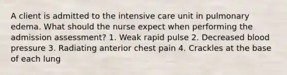 A client is admitted to the intensive care unit in pulmonary edema. What should the nurse expect when performing the admission assessment? 1. Weak rapid pulse 2. Decreased <a href='https://www.questionai.com/knowledge/kD0HacyPBr-blood-pressure' class='anchor-knowledge'>blood pressure</a> 3. Radiating anterior chest pain 4. Crackles at the base of each lung