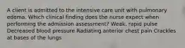 A client is admitted to the intensive care unit with pulmonary edema. Which clinical finding does the nurse expect when performing the admission assessment? Weak, rapid pulse Decreased blood pressure Radiating anterior chest pain Crackles at bases of the lungs