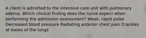 A client is admitted to the intensive care unit with pulmonary edema. Which clinical finding does the nurse expect when performing the admission assessment? Weak, rapid pulse Decreased <a href='https://www.questionai.com/knowledge/kD0HacyPBr-blood-pressure' class='anchor-knowledge'>blood pressure</a> Radiating anterior chest pain Crackles at bases of the lungs