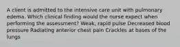 A client is admitted to the intensive care unit with pulmonary edema. Which clinical finding would the nurse expect when performing the assessment? Weak, rapid pulse Decreased blood pressure Radiating anterior chest pain Crackles at bases of the lungs