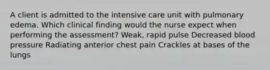 A client is admitted to the intensive care unit with pulmonary edema. Which clinical finding would the nurse expect when performing the assessment? Weak, rapid pulse Decreased blood pressure Radiating anterior chest pain Crackles at bases of the lungs