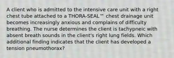 A client who is admitted to the intensive care unit with a right chest tube attached to a THORA-SEAL™ chest drainage unit becomes increasingly anxious and complains of difficulty breathing. The nurse determines the client is tachypneic with absent breath sounds in the client's right lung fields. Which additional finding indicates that the client has developed a tension pneumothorax?