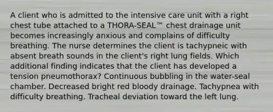 A client who is admitted to the intensive care unit with a right chest tube attached to a THORA-SEAL™ chest drainage unit becomes increasingly anxious and complains of difficulty breathing. The nurse determines the client is tachypneic with absent breath sounds in the client's right lung fields. Which additional finding indicates that the client has developed a tension pneumothorax? Continuous bubbling in the water-seal chamber. Decreased bright red bloody drainage. Tachypnea with difficulty breathing. Tracheal deviation toward the left lung.