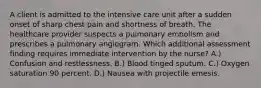 A client is admitted to the intensive care unit after a sudden onset of sharp chest pain and shortness of breath. The healthcare provider suspects a pulmonary embolism and prescribes a pulmonary angiogram. Which additional assessment finding requires immediate intervention by the nurse? A.) Confusion and restlessness. B.) Blood tinged sputum. C.) Oxygen saturation 90 percent. D.) Nausea with projectile emesis.