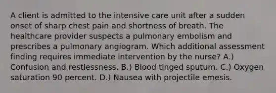 A client is admitted to the intensive care unit after a sudden onset of sharp chest pain and shortness of breath. The healthcare provider suspects a pulmonary embolism and prescribes a pulmonary angiogram. Which additional assessment finding requires immediate intervention by the nurse? A.) Confusion and restlessness. B.) Blood tinged sputum. C.) Oxygen saturation 90 percent. D.) Nausea with projectile emesis.