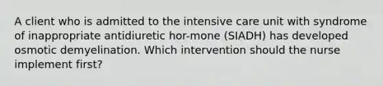 A client who is admitted to the intensive care unit with syndrome of inappropriate antidiuretic hor-mone (SIADH) has developed osmotic demyelination. Which intervention should the nurse implement first?