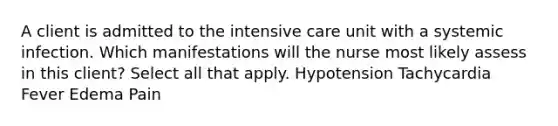 A client is admitted to the intensive care unit with a systemic infection. Which manifestations will the nurse most likely assess in this client? Select all that apply. Hypotension Tachycardia Fever Edema Pain