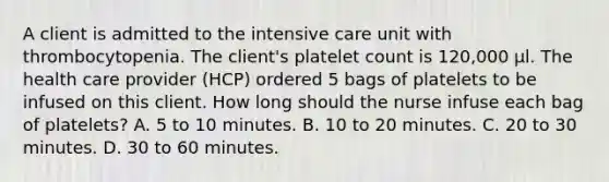 A client is admitted to the intensive care unit with thrombocytopenia. The client's platelet count is 120,000 μl. The health care provider (HCP) ordered 5 bags of platelets to be infused on this client. How long should the nurse infuse each bag of platelets? A. 5 to 10 minutes. B. 10 to 20 minutes. C. 20 to 30 minutes. D. 30 to 60 minutes.