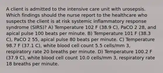 A client is admitted to the intensive care unit with urosepsis. Which findings should the nurse report to the healthcare who suspects the client is at risk systemic inflammatory response syndrome (SIRS)? A) Temperature 102 F (38.9 C), PaCO 2 28, and apical pulse 100 beats per minute. B) Temperature 101 F (38.3 C), PaCO 2 55, apical pulse 80 beats per minute. C) Temperature 98.7 F (37.1 C), white blood cell count 5.5 cells/mm 3, respiratory rate 20 breaths per minute. D) Temperature 100.2 F (37.9 C), white blood cell count 10.0 cells/mm 3, respiratory rate 18 breaths per minute.