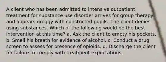 A client who has been admitted to intensive outpatient treatment for substance use disorder arrives for group therapy and appears groggy with constricted pupils. The client denies using substances. Which of the following would be the best intervention at this time? a. Ask the client to empty his pockets. b. Smell his breath for evidence of alcohol. c. Conduct a drug screen to assess for presence of opioids. d. Discharge the client for failure to comply with treatment expectations.