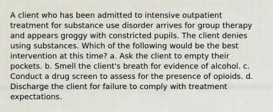 A client who has been admitted to intensive outpatient treatment for substance use disorder arrives for group therapy and appears groggy with constricted pupils. The client denies using substances. Which of the following would be the best intervention at this time? a. Ask the client to empty their pockets. b. Smell the client's breath for evidence of alcohol. c. Conduct a drug screen to assess for the presence of opioids. d. Discharge the client for failure to comply with treatment expectations.