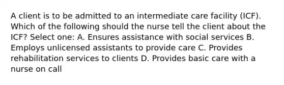 A client is to be admitted to an intermediate care facility (ICF). Which of the following should the nurse tell the client about the ICF? Select one: A. Ensures assistance with social services B. Employs unlicensed assistants to provide care C. Provides rehabilitation services to clients D. Provides basic care with a nurse on call