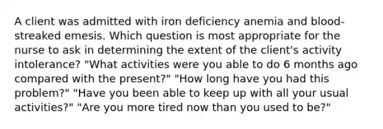 A client was admitted with iron deficiency anemia and blood-streaked emesis. Which question is most appropriate for the nurse to ask in determining the extent of the client's activity intolerance? "What activities were you able to do 6 months ago compared with the present?" "How long have you had this problem?" "Have you been able to keep up with all your usual activities?" "Are you more tired now than you used to be?"