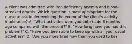 A client was admitted with iron deficiency anemia and blood-streaked emesis. Which question is most appropriate for the nurse to ask in determining the extent of the client's activity intolerance? A. "What activities were you able to do 6 months ago compared with the present?" B. "How long have you had this problem?" C. "Have you been able to keep up with all your usual activities?" D. "Are you more tired now than you used to be?