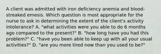 A client was admitted with iron deficiency anemia and blood-streaked emesis. Which question is most appropriate for the nurse to ask in determining the extent of the client's activity intolerance? A. "what activities were you able to do 6 months ago compared to the present?" B. "how long have you had this problem?" C. "have you been able to keep up with all your usual activities?" D. "are you more tired now than you used to be?"