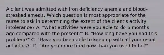 A client was admitted with iron deficiency anemia and blood-streaked emesis. Which question is most appropriate for the nurse to ask in determining the extent of the client's activity intolerance? A. "What activities were you able to do 6 months ago compared with the present?" B. "How long have you had this problem?" C. "Have you been able to keep up with all your usual activities?" D. "Are you more tired now than you used to be?"