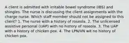 A client is admitted with irritable bowel syndrome (IBS) and shingles. The nurse is discussing the client assignments with the charge nurse. Which staff member should not be assigned to this client? 1. The nurse with a history of roseola. 2. The unlicensed assistive personal (UAP) with no history of roseola. 3. The UAP with a history of chicken pox. 4. The LPN/VN wit no history of chicken pox.