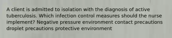 A client is admitted to isolation with the diagnosis of active tuberculosis. Which infection control measures should the nurse implement? Negative pressure environment contact precautions droplet precautions protective environment