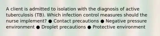 A client is admitted to isolation with the diagnosis of active tuberculosis (TB). Which infection control measures should the nurse implement? ● Contact precautions ● Negative pressure environment ● Droplet precautions ● Protective environment