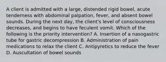 A client is admitted with a large, distended rigid bowel, acute tenderness with abdominal palpation, fever, and absent bowel sounds. During the next day, the client's level of consciousness decreases, and begins to have feculent vomit. Which of the following is the priority intervention? A. Insertion of a nasogastric tube for gastric decompression B. Administration of pain medications to relax the client C. Antipyretics to reduce the fever D. Auscultation of bowel sounds