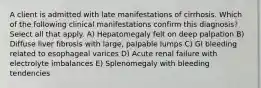 A client is admitted with late manifestations of cirrhosis. Which of the following clinical manifestations confirm this diagnosis? Select all that apply. A) Hepatomegaly felt on deep palpation B) Diffuse liver fibrosis with large, palpable lumps C) GI bleeding related to esophageal varices D) Acute renal failure with electrolyte imbalances E) Splenomegaly with bleeding tendencies