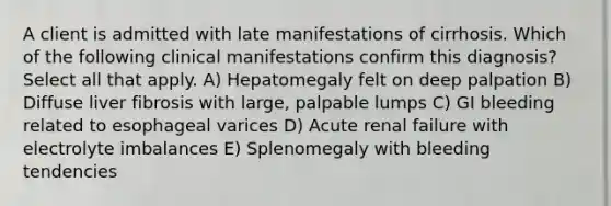 A client is admitted with late manifestations of cirrhosis. Which of the following clinical manifestations confirm this diagnosis? Select all that apply. A) Hepatomegaly felt on deep palpation B) Diffuse liver fibrosis with large, palpable lumps C) GI bleeding related to esophageal varices D) Acute renal failure with electrolyte imbalances E) Splenomegaly with bleeding tendencies