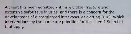 A client has been admitted with a left tibial fracture and extensive soft-tissue injuries, and there is a concern for the development of disseminated intravascular clotting (DIC). Which interventions by the nurse are priorities for this client? Select all that apply.