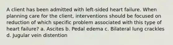 A client has been admitted with left-sided heart failure. When planning care for the client, interventions should be focused on reduction of which specific problem associated with this type of heart failure? a. Ascites b. Pedal edema c. Bilateral lung crackles d. Jugular vein distention