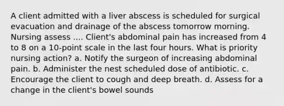 A client admitted with a liver abscess is scheduled for surgical evacuation and drainage of the abscess tomorrow morning. Nursing assess .... Client's abdominal pain has increased from 4 to 8 on a 10-point scale in the last four hours. What is priority nursing action? a. Notify the surgeon of increasing abdominal pain. b. Administer the nest scheduled dose of antibiotic. c. Encourage the client to cough and deep breath. d. Assess for a change in the client's bowel sounds