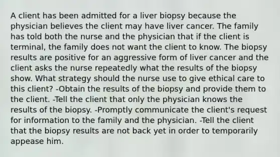 A client has been admitted for a liver biopsy because the physician believes the client may have liver cancer. The family has told both the nurse and the physician that if the client is terminal, the family does not want the client to know. The biopsy results are positive for an aggressive form of liver cancer and the client asks the nurse repeatedly what the results of the biopsy show. What strategy should the nurse use to give ethical care to this client? -Obtain the results of the biopsy and provide them to the client. -Tell the client that only the physician knows the results of the biopsy. -Promptly communicate the client's request for information to the family and the physician. -Tell the client that the biopsy results are not back yet in order to temporarily appease him.