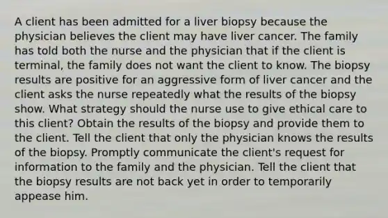 A client has been admitted for a liver biopsy because the physician believes the client may have liver cancer. The family has told both the nurse and the physician that if the client is terminal, the family does not want the client to know. The biopsy results are positive for an aggressive form of liver cancer and the client asks the nurse repeatedly what the results of the biopsy show. What strategy should the nurse use to give ethical care to this client? Obtain the results of the biopsy and provide them to the client. Tell the client that only the physician knows the results of the biopsy. Promptly communicate the client's request for information to the family and the physician. Tell the client that the biopsy results are not back yet in order to temporarily appease him.