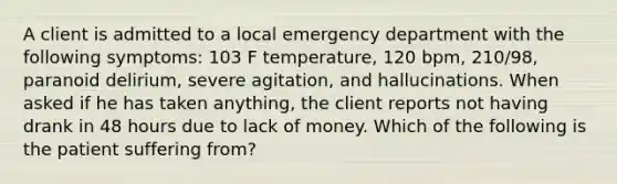 A client is admitted to a local emergency department with the following symptoms: 103 F temperature, 120 bpm, 210/98, paranoid delirium, severe agitation, and hallucinations. When asked if he has taken anything, the client reports not having drank in 48 hours due to lack of money. Which of the following is the patient suffering from?