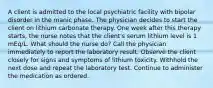 A client is admitted to the local psychiatric facility with bipolar disorder in the manic phase. The physician decides to start the client on lithium carbonate therapy. One week after this therapy starts, the nurse notes that the client's serum lithium level is 1 mEq/L. What should the nurse do? Call the physician immediately to report the laboratory result. Observe the client closely for signs and symptoms of lithium toxicity. Withhold the next dose and repeat the laboratory test. Continue to administer the medication as ordered.