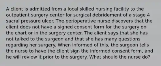 A client is admitted from a local skilled nursing facility to the outpatient surgery center for surgical debridement of a stage 4 sacral pressure ulcer. The perioperative nurse discovers that the client does not have a signed consent form for the surgery on the chart or in the surgery center. The client says that she has not talked to the surgeon and that she has many questions regarding her surgery. When informed of this, the surgeon tells the nurse to have the client sign the informed consent form, and he will review it prior to the surgery. What should the nurse do?