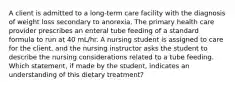 A client is admitted to a long-term care facility with the diagnosis of weight loss secondary to anorexia. The primary health care provider prescribes an enteral tube feeding of a standard formula to run at 40 mL/hr. A nursing student is assigned to care for the client, and the nursing instructor asks the student to describe the nursing considerations related to a tube feeding. Which statement, if made by the student, indicates an understanding of this dietary treatment?