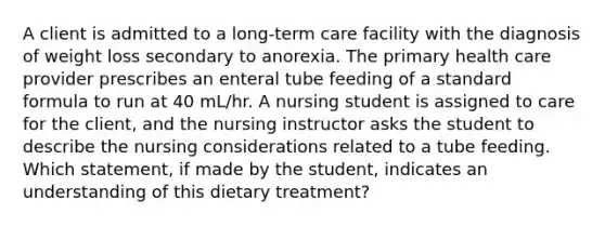 A client is admitted to a long-term care facility with the diagnosis of weight loss secondary to anorexia. The primary health care provider prescribes an enteral tube feeding of a standard formula to run at 40 mL/hr. A nursing student is assigned to care for the client, and the nursing instructor asks the student to describe the nursing considerations related to a tube feeding. Which statement, if made by the student, indicates an understanding of this dietary treatment?