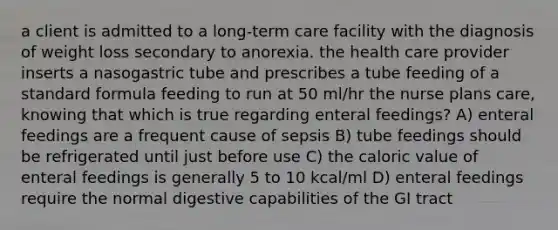 a client is admitted to a long-term care facility with the diagnosis of weight loss secondary to anorexia. the health care provider inserts a nasogastric tube and prescribes a tube feeding of a standard formula feeding to run at 50 ml/hr the nurse plans care, knowing that which is true regarding enteral feedings? A) enteral feedings are a frequent cause of sepsis B) tube feedings should be refrigerated until just before use C) the caloric value of enteral feedings is generally 5 to 10 kcal/ml D) enteral feedings require the normal digestive capabilities of the GI tract