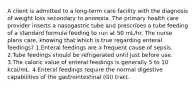 A client is admitted to a long-term care facility with the diagnosis of weight loss secondary to anorexia. The primary health care provider inserts a nasogastric tube and prescribes a tube feeding of a standard formula feeding to run at 50 mL/hr. The nurse plans care, knowing that which is true regarding enteral feedings? 1.Enteral feedings are a frequent cause of sepsis. 2.Tube feedings should be refrigerated until just before use. 3.The caloric value of enteral feedings is generally 5 to 10 kcal/mL. 4.Enteral feedings require the normal digestive capabilities of the gastrointestinal (GI) tract.