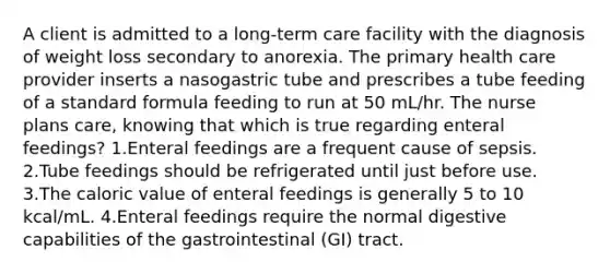 A client is admitted to a long-term care facility with the diagnosis of weight loss secondary to anorexia. The primary health care provider inserts a nasogastric tube and prescribes a tube feeding of a standard formula feeding to run at 50 mL/hr. The nurse plans care, knowing that which is true regarding enteral feedings? 1.Enteral feedings are a frequent cause of sepsis. 2.Tube feedings should be refrigerated until just before use. 3.The caloric value of enteral feedings is generally 5 to 10 kcal/mL. 4.Enteral feedings require the normal digestive capabilities of the gastrointestinal (GI) tract.