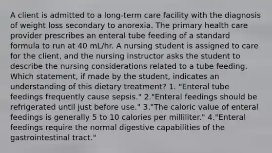 A client is admitted to a long-term care facility with the diagnosis of weight loss secondary to anorexia. The primary health care provider prescribes an enteral tube feeding of a standard formula to run at 40 mL/hr. A nursing student is assigned to care for the client, and the nursing instructor asks the student to describe the nursing considerations related to a tube feeding. Which statement, if made by the student, indicates an understanding of this dietary treatment? 1. "Enteral tube feedings frequently cause sepsis." 2."Enteral feedings should be refrigerated until just before use." 3."The caloric value of enteral feedings is generally 5 to 10 calories per milliliter." 4."Enteral feedings require the normal digestive capabilities of the gastrointestinal tract."