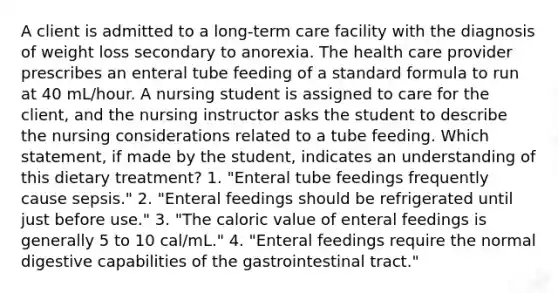 A client is admitted to a long-term care facility with the diagnosis of weight loss secondary to anorexia. The health care provider prescribes an enteral tube feeding of a standard formula to run at 40 mL/hour. A nursing student is assigned to care for the client, and the nursing instructor asks the student to describe the nursing considerations related to a tube feeding. Which statement, if made by the student, indicates an understanding of this dietary treatment? 1. "Enteral tube feedings frequently cause sepsis." 2. "Enteral feedings should be refrigerated until just before use." 3. "The caloric value of enteral feedings is generally 5 to 10 cal/mL." 4. "Enteral feedings require the normal digestive capabilities of the gastrointestinal tract."