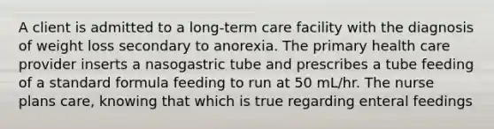 A client is admitted to a long-term care facility with the diagnosis of weight loss secondary to anorexia. The primary health care provider inserts a nasogastric tube and prescribes a tube feeding of a standard formula feeding to run at 50 mL/hr. The nurse plans care, knowing that which is true regarding enteral feedings